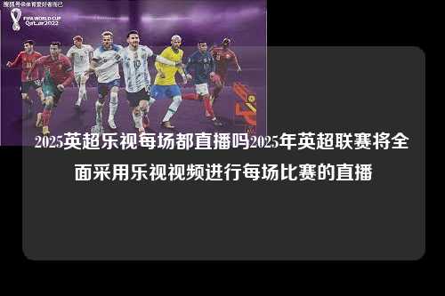 2025英超乐视每场都直播吗2025年英超联赛将全面采用乐视视频进行每场比赛的直播第1张-五大联赛直播