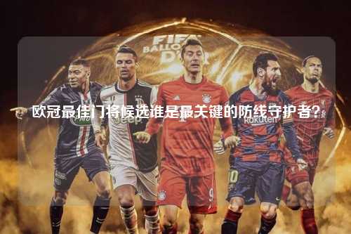 欧冠最佳门将候选谁是最关键的防线守护者？第1张-五大联赛直播