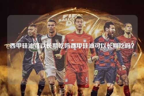 西甲硅油可以长期吃吗西甲硅油可以长期吃吗？第1张-五大联赛直播