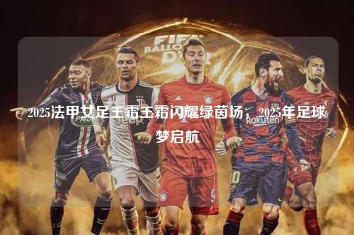 2025法甲女足王霜王霜闪耀绿茵场，2025年足球梦启航第1张-五大联赛直播