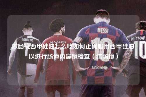 做肠镜西甲硅油怎么吃如何正确服用西甲硅油以进行肠道内窥镜检查（结肠镜）第1张-五大联赛直播