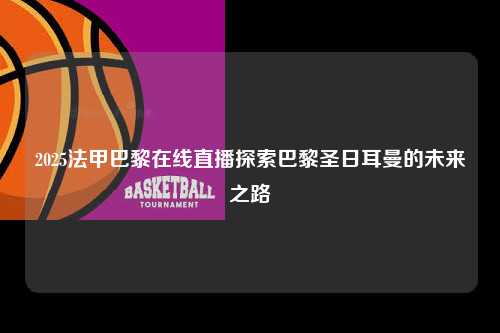 2025法甲巴黎在线直播探索巴黎圣日耳曼的未来之路第1张-五大联赛直播