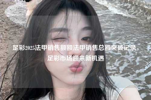 足彩2025法甲销售额额法甲销售总额突破记录，足彩市场迎来新机遇第1张-五大联赛直播