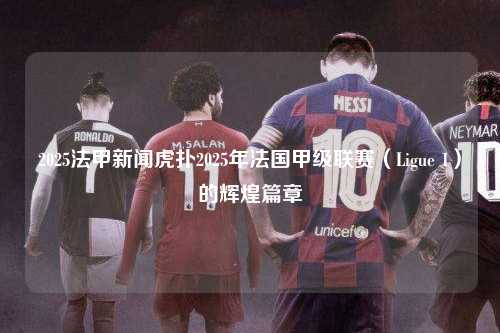 2025法甲新闻虎扑2025年法国甲级联赛（Ligue 1）的辉煌篇章第1张-五大联赛直播