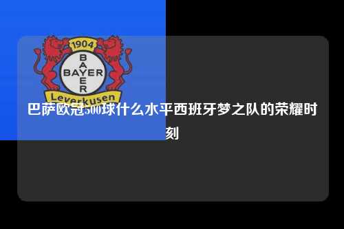 巴萨欧冠500球什么水平西班牙梦之队的荣耀时刻第1张-五大联赛直播